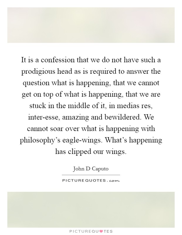 It is a confession that we do not have such a prodigious head as is required to answer the question what is happening, that we cannot get on top of what is happening, that we are stuck in the middle of it, in medias res, inter-esse, amazing and bewildered. We cannot soar over what is happening with philosophy's eagle-wings. What's happening has clipped our wings Picture Quote #1