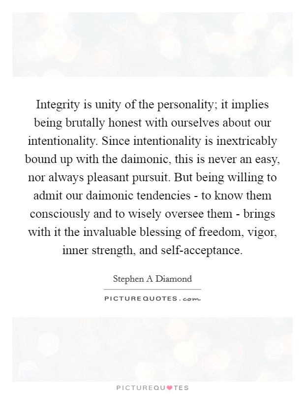 Integrity is unity of the personality; it implies being brutally honest with ourselves about our intentionality. Since intentionality is inextricably bound up with the daimonic, this is never an easy, nor always pleasant pursuit. But being willing to admit our daimonic tendencies - to know them consciously and to wisely oversee them - brings with it the invaluable blessing of freedom, vigor, inner strength, and self-acceptance Picture Quote #1