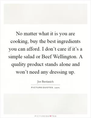 No matter what it is you are cooking, buy the best ingredients you can afford. I don’t care if it’s a simple salad or Beef Wellington. A quality product stands alone and won’t need any dressing up Picture Quote #1