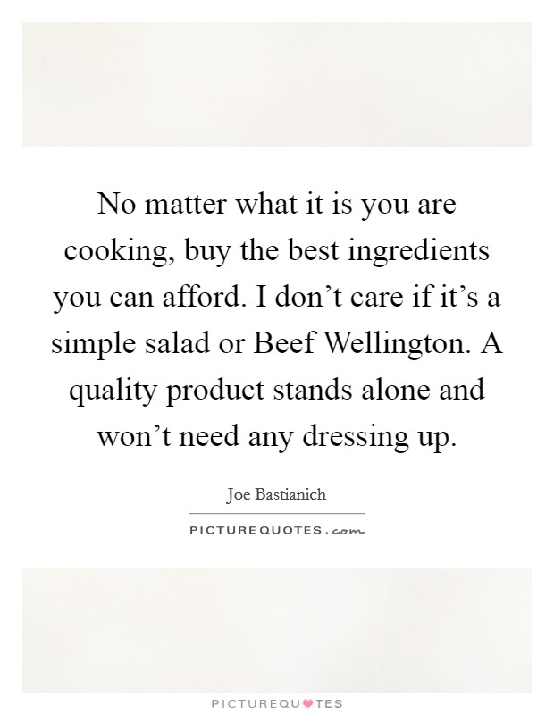 No matter what it is you are cooking, buy the best ingredients you can afford. I don't care if it's a simple salad or Beef Wellington. A quality product stands alone and won't need any dressing up Picture Quote #1