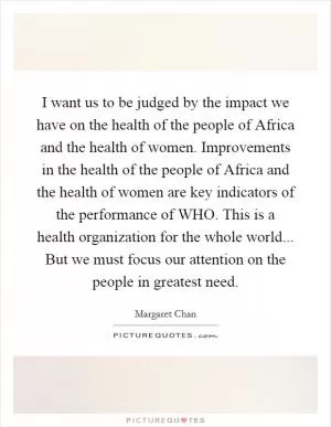 I want us to be judged by the impact we have on the health of the people of Africa and the health of women. Improvements in the health of the people of Africa and the health of women are key indicators of the performance of WHO. This is a health organization for the whole world... But we must focus our attention on the people in greatest need Picture Quote #1