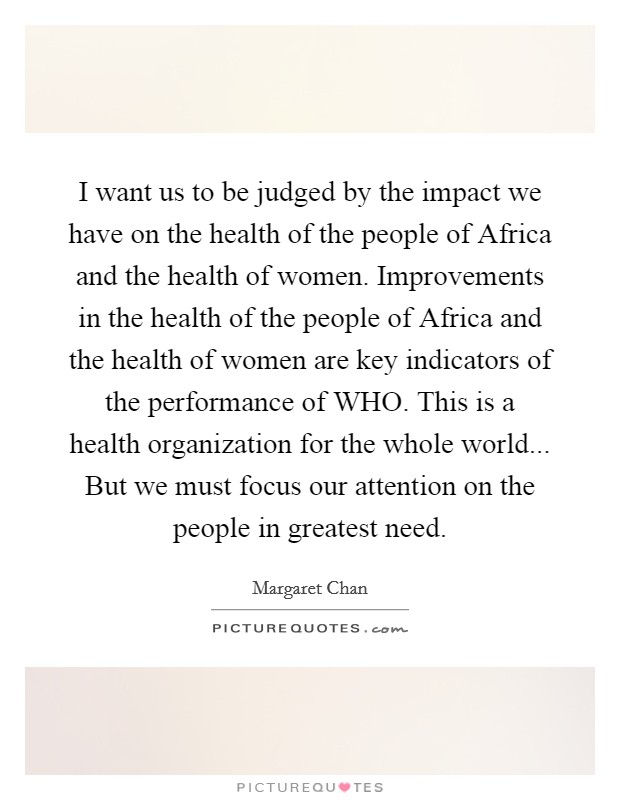 I want us to be judged by the impact we have on the health of the people of Africa and the health of women. Improvements in the health of the people of Africa and the health of women are key indicators of the performance of WHO. This is a health organization for the whole world... But we must focus our attention on the people in greatest need Picture Quote #1