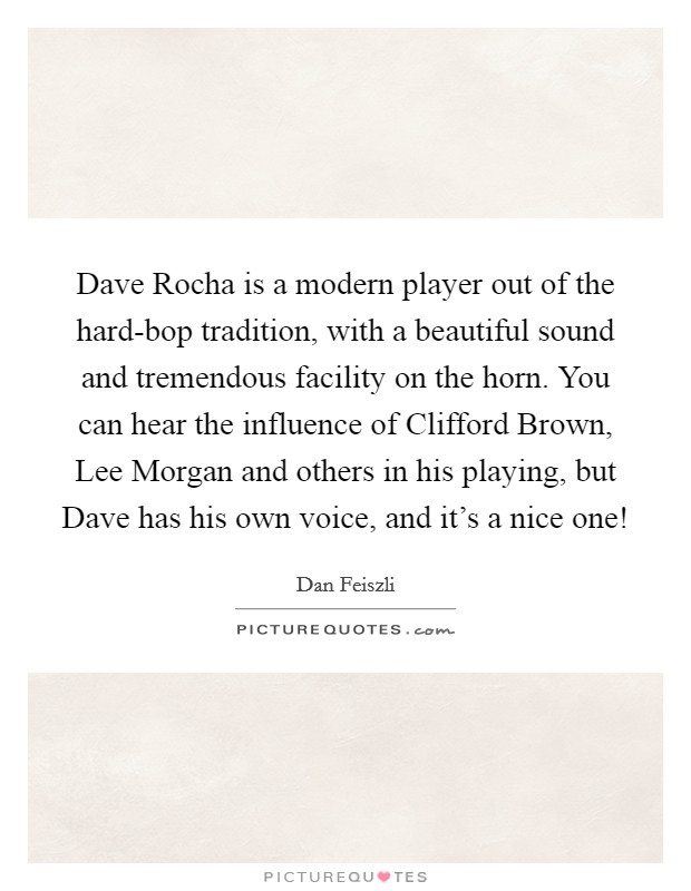 Dave Rocha is a modern player out of the hard-bop tradition, with a beautiful sound and tremendous facility on the horn. You can hear the influence of Clifford Brown, Lee Morgan and others in his playing, but Dave has his own voice, and it's a nice one! Picture Quote #1
