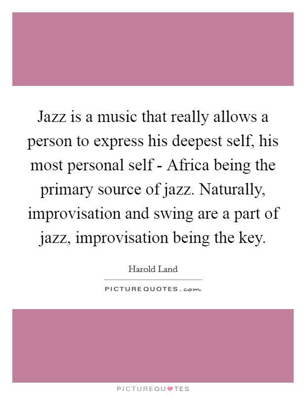 Jazz is a music that really allows a person to express his deepest self, his most personal self - Africa being the primary source of jazz. Naturally, improvisation and swing are a part of jazz, improvisation being the key Picture Quote #1