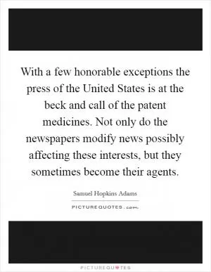 With a few honorable exceptions the press of the United States is at the beck and call of the patent medicines. Not only do the newspapers modify news possibly affecting these interests, but they sometimes become their agents Picture Quote #1