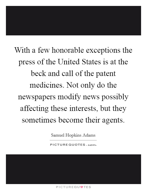 With a few honorable exceptions the press of the United States is at the beck and call of the patent medicines. Not only do the newspapers modify news possibly affecting these interests, but they sometimes become their agents Picture Quote #1