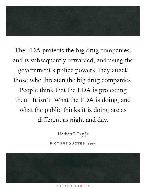 The FDA protects the big drug companies, and is subsequently rewarded, and using the government's police powers, they attack those who threaten the big drug companies. People think that the FDA is protecting them. It isn't. What the FDA is doing, and what the public thinks it is doing are as different as night and day Picture Quote #1