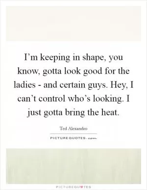 I’m keeping in shape, you know, gotta look good for the ladies - and certain guys. Hey, I can’t control who’s looking. I just gotta bring the heat Picture Quote #1