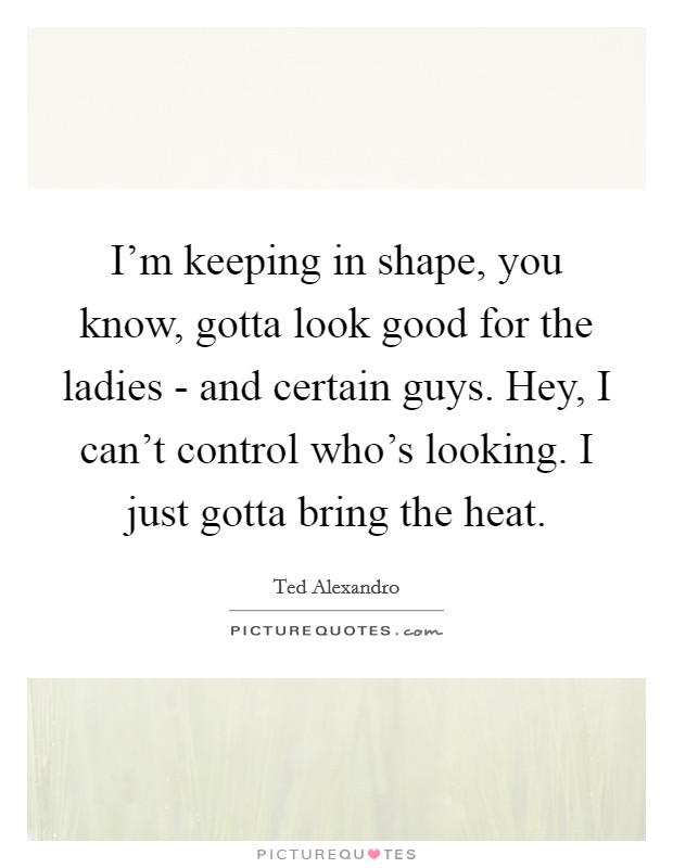 I'm keeping in shape, you know, gotta look good for the ladies - and certain guys. Hey, I can't control who's looking. I just gotta bring the heat Picture Quote #1