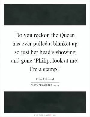 Do you reckon the Queen has ever pulled a blanket up so just her head’s showing and gone ‘Philip, look at me! I’m a stamp!’ Picture Quote #1
