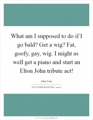 What am I supposed to do if I go bald? Get a wig? Fat, goofy, gay, wig. I might as well get a piano and start an Elton John tribute act! Picture Quote #1