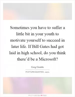 Sometimes you have to suffer a little bit in your youth to motivate yourself to succeed in later life. If Bill Gates had got laid in high school, do you think there’d be a Microsoft? Picture Quote #1