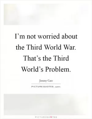 I’m not worried about the Third World War. That’s the Third World’s Problem Picture Quote #1