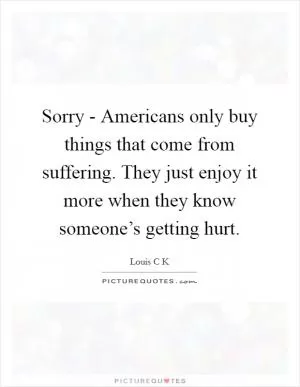 Sorry - Americans only buy things that come from suffering. They just enjoy it more when they know someone’s getting hurt Picture Quote #1