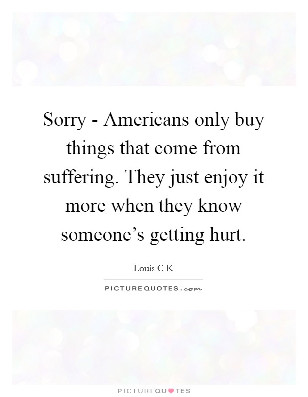 Sorry - Americans only buy things that come from suffering. They just enjoy it more when they know someone's getting hurt Picture Quote #1