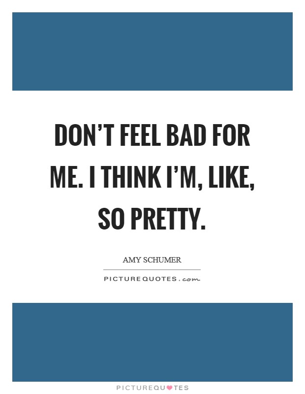 Don't feel bad for me. I think I'm, like, so pretty Picture Quote #1