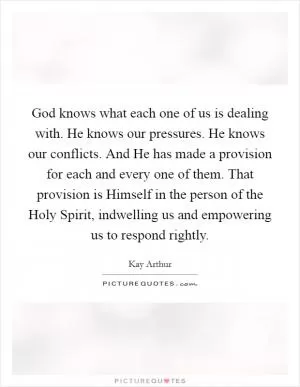 God knows what each one of us is dealing with. He knows our pressures. He knows our conflicts. And He has made a provision for each and every one of them. That provision is Himself in the person of the Holy Spirit, indwelling us and empowering us to respond rightly Picture Quote #1