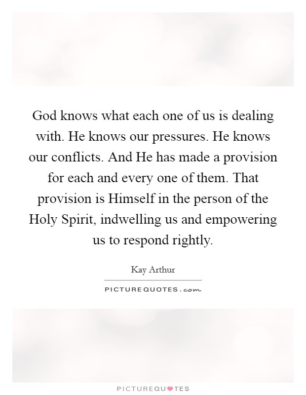 God knows what each one of us is dealing with. He knows our pressures. He knows our conflicts. And He has made a provision for each and every one of them. That provision is Himself in the person of the Holy Spirit, indwelling us and empowering us to respond rightly Picture Quote #1