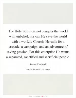 The Holy Spirit cannot conquer the world with unbelief, nor can He save the world with a worldly Church. He calls for a crusade, a campaign, and an adventure of saving passion. For this enterprise He wants a separated, sanctified and sacrificial people Picture Quote #1