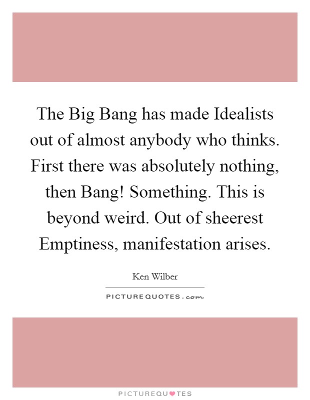 The Big Bang has made Idealists out of almost anybody who thinks. First there was absolutely nothing, then Bang! Something. This is beyond weird. Out of sheerest Emptiness, manifestation arises Picture Quote #1