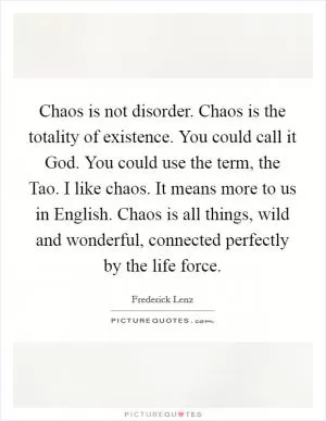 Chaos is not disorder. Chaos is the totality of existence. You could call it God. You could use the term, the Tao. I like chaos. It means more to us in English. Chaos is all things, wild and wonderful, connected perfectly by the life force Picture Quote #1