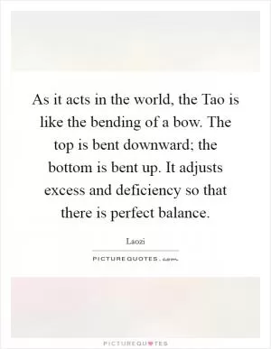 As it acts in the world, the Tao is like the bending of a bow. The top is bent downward; the bottom is bent up. It adjusts excess and deficiency so that there is perfect balance Picture Quote #1
