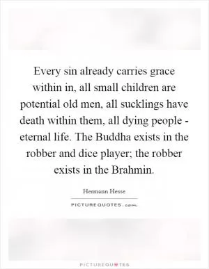Every sin already carries grace within in, all small children are potential old men, all sucklings have death within them, all dying people - eternal life. The Buddha exists in the robber and dice player; the robber exists in the Brahmin Picture Quote #1
