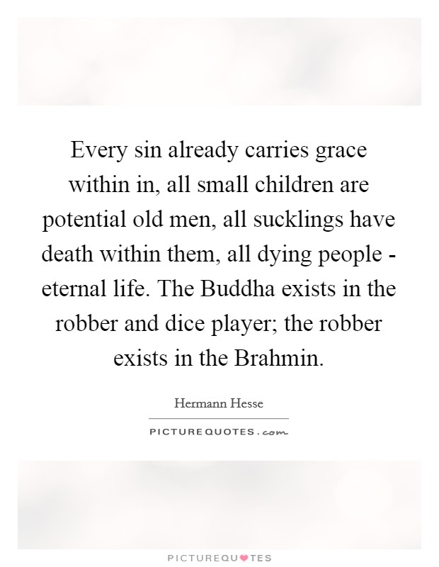 Every sin already carries grace within in, all small children are potential old men, all sucklings have death within them, all dying people - eternal life. The Buddha exists in the robber and dice player; the robber exists in the Brahmin Picture Quote #1