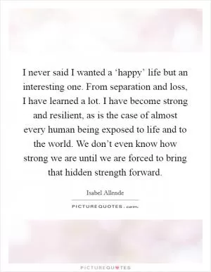 I never said I wanted a ‘happy’ life but an interesting one. From separation and loss, I have learned a lot. I have become strong and resilient, as is the case of almost every human being exposed to life and to the world. We don’t even know how strong we are until we are forced to bring that hidden strength forward Picture Quote #1