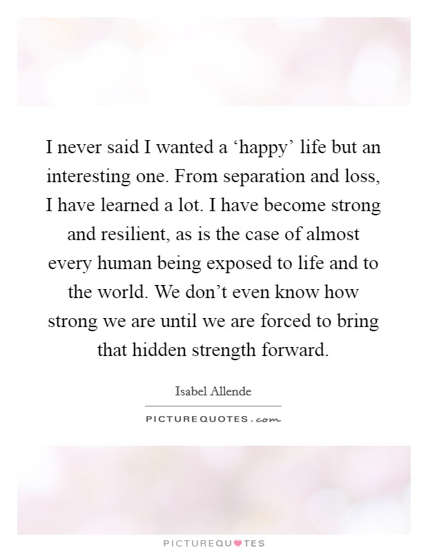 I never said I wanted a ‘happy' life but an interesting one. From separation and loss, I have learned a lot. I have become strong and resilient, as is the case of almost every human being exposed to life and to the world. We don't even know how strong we are until we are forced to bring that hidden strength forward Picture Quote #1