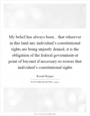 My belief has always been... that wherever in this land any individual’s constitutional rights are being unjustly denied, it is the obligation of the federal government-at point of bayonet if necessary-to restore that individual’s constitutional rights Picture Quote #1