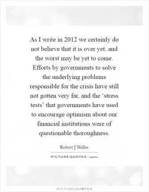 As I write in 2012 we certainly do not believe that it is over yet, and the worst may be yet to come. Efforts by governments to solve the underlying problems responsible for the crisis have still not gotten very far, and the ‘stress tests’ that governments have used to encourage optimism about our financial institutions were of questionable thoroughness Picture Quote #1