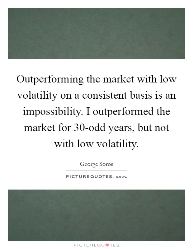 Outperforming the market with low volatility on a consistent basis is an impossibility. I outperformed the market for 30-odd years, but not with low volatility Picture Quote #1