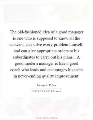 The old-fashioned idea of a good manager is one who is supposed to know all the answers, can solve every problem himself, and can give appropriate orders to his subordinates to carry out his plans... A good modern manager is like a good coach who leads and encourages his team in never-ending quality improvement Picture Quote #1