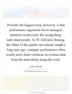Possibly the biggest issue, however, is that performance appraisals focus managers attention on precisely the wrong thing: individual people. As W. Edwards Deming, the father of the quality movement, taught a long time ago, company performance often results more from variations in systems than from the individuals doing the work Picture Quote #1