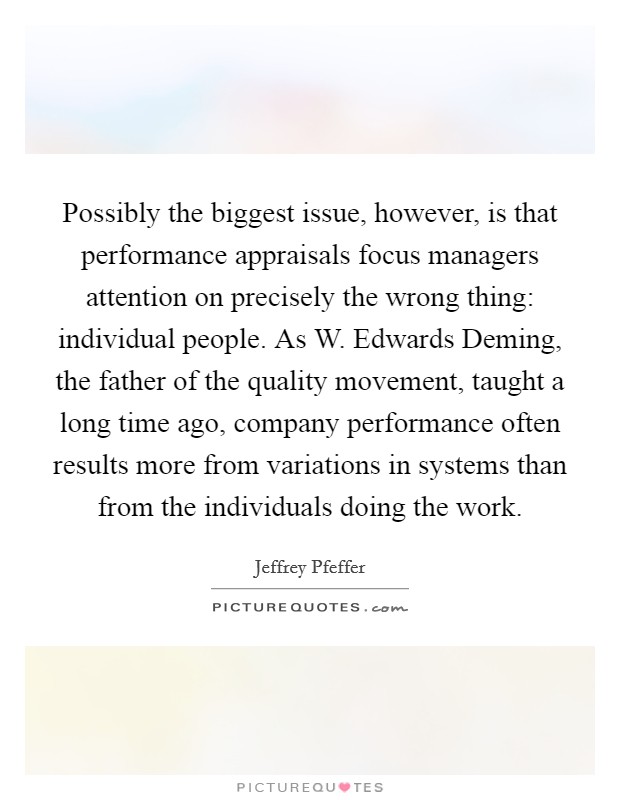Possibly the biggest issue, however, is that performance appraisals focus managers attention on precisely the wrong thing: individual people. As W. Edwards Deming, the father of the quality movement, taught a long time ago, company performance often results more from variations in systems than from the individuals doing the work Picture Quote #1