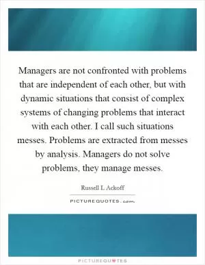 Managers are not confronted with problems that are independent of each other, but with dynamic situations that consist of complex systems of changing problems that interact with each other. I call such situations messes. Problems are extracted from messes by analysis. Managers do not solve problems, they manage messes Picture Quote #1