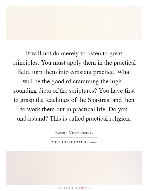 It will not do merely to listen to great principles. You must apply them in the practical field, turn them into constant practice. What will be the good of cramming the high - sounding dicta of the scriptures? You have first to grasp the teachings of the Shastras, and then to work them out in practical life. Do you understand? This is called practical religion Picture Quote #1