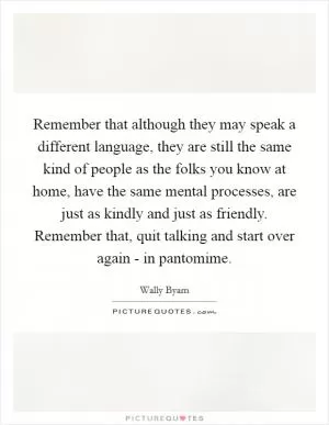 Remember that although they may speak a different language, they are still the same kind of people as the folks you know at home, have the same mental processes, are just as kindly and just as friendly. Remember that, quit talking and start over again - in pantomime Picture Quote #1