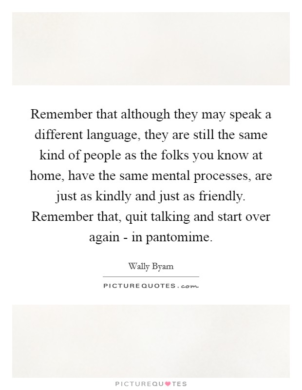 Remember that although they may speak a different language, they are still the same kind of people as the folks you know at home, have the same mental processes, are just as kindly and just as friendly. Remember that, quit talking and start over again - in pantomime Picture Quote #1