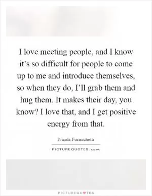 I love meeting people, and I know it’s so difficult for people to come up to me and introduce themselves, so when they do, I’ll grab them and hug them. It makes their day, you know? I love that, and I get positive energy from that Picture Quote #1