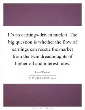 It’s an earnings-driven market. The big question is whether the flow of earnings can rescue the market from the twin dreadnoughts of higher oil and interest rates Picture Quote #1