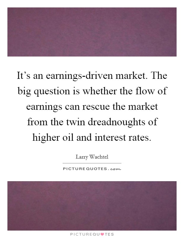 It's an earnings-driven market. The big question is whether the flow of earnings can rescue the market from the twin dreadnoughts of higher oil and interest rates Picture Quote #1