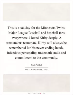 This is a sad day for the Minnesota Twins, Major League Baseball and baseball fans everywhere. I loved Kirby deeply. A tremendous teammate, Kirby will always be remembered for his never-ending hustle, infectious personality, trademark smile and commitment to the community Picture Quote #1
