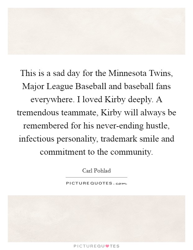 This is a sad day for the Minnesota Twins, Major League Baseball and baseball fans everywhere. I loved Kirby deeply. A tremendous teammate, Kirby will always be remembered for his never-ending hustle, infectious personality, trademark smile and commitment to the community Picture Quote #1