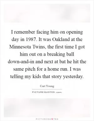 I remember facing him on opening day in 1987. It was Oakland at the Minnesota Twins, the first time I got him out on a breaking ball down-and-in and next at bat he hit the same pitch for a home run. I was telling my kids that story yesterday Picture Quote #1
