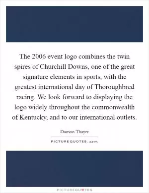 The 2006 event logo combines the twin spires of Churchill Downs, one of the great signature elements in sports, with the greatest international day of Thoroughbred racing. We look forward to displaying the logo widely throughout the commonwealth of Kentucky, and to our international outlets Picture Quote #1