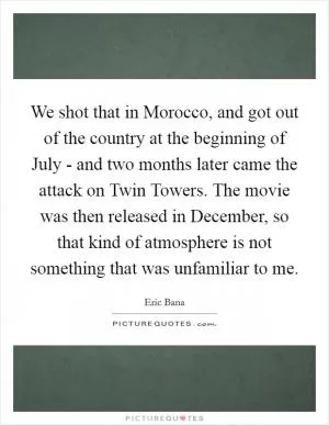 We shot that in Morocco, and got out of the country at the beginning of July - and two months later came the attack on Twin Towers. The movie was then released in December, so that kind of atmosphere is not something that was unfamiliar to me Picture Quote #1