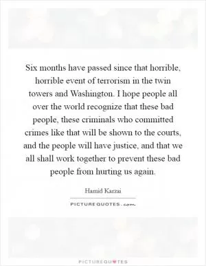 Six months have passed since that horrible, horrible event of terrorism in the twin towers and Washington. I hope people all over the world recognize that these bad people, these criminals who committed crimes like that will be shown to the courts, and the people will have justice, and that we all shall work together to prevent these bad people from hurting us again Picture Quote #1
