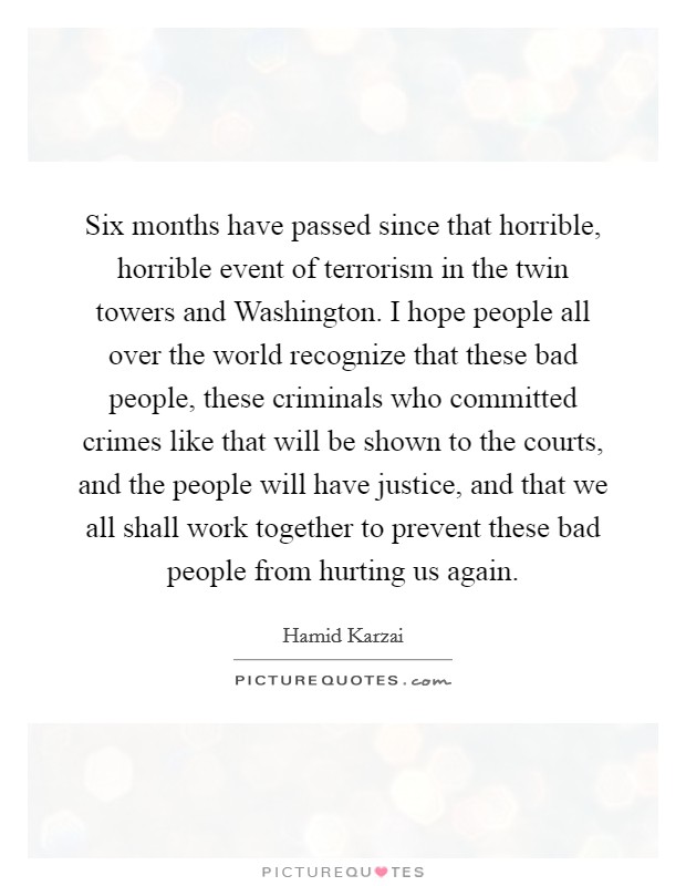 Six months have passed since that horrible, horrible event of terrorism in the twin towers and Washington. I hope people all over the world recognize that these bad people, these criminals who committed crimes like that will be shown to the courts, and the people will have justice, and that we all shall work together to prevent these bad people from hurting us again Picture Quote #1